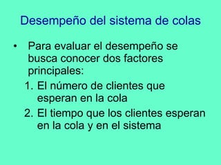 Desempeño del sistema de colas Para evaluar el desempeño se busca conocer dos factores principales: El número de clientes que esperan en la cola El tiempo que los clientes esperan en la cola y en el sistema 