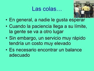 Las colas… En general, a nadie le gusta esperar Cuando la paciencia llega a su límite, la gente se va a otro lugar Sin embargo, un servicio muy rápido tendría un costo muy elevado Es necesario encontrar un balance adecuado 