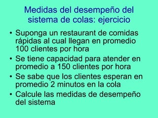 Medidas del desempeño del sistema de colas: ejercicio Suponga un restaurant de comidas rápidas al cual llegan en promedio 100 clientes por hora Se tiene capacidad para atender en promedio a 150 clientes por hora Se sabe que los clientes esperan en promedio 2 minutos en la cola Calcule las medidas de desempeño del sistema 