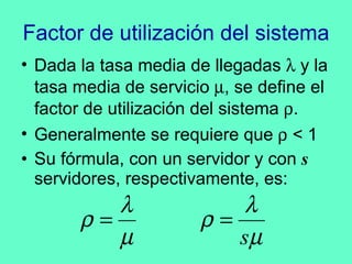 Factor de utilización del sistema Dada la tasa media de llegadas    y la tasa media de servicio   , se define el factor de utilización del sistema   .  Generalmente se requiere que    < 1 Su fórmula, con un servidor y con  s  servidores, respectivamente, es: 