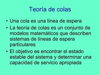 Teoría de colas Una cola es una línea de espera La teoría de colas es un conjunto de modelos matemáticos que describen sistemas de líneas de espera particulares El objetivo es encontrar el estado estable del sistema y determinar una capacidad de servicio apropiada 