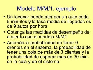 Modelo M/M/1: ejemplo Un lavacar puede atender un auto cada 5 minutos y la tasa media de llegadas es de 9 autos por hora Obtenga las medidas de desempeño de acuerdo con el modelo M/M/1 Además la probabilidad de tener 0 clientes en el sistema, la probabilidad de tener una cola de más de 3 clientes y la probabilidad de esperar más de 30 min. en la cola y en el sistema 