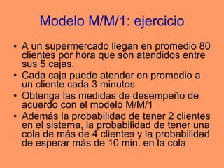 Modelo M/M/1: ejercicio A un supermercado llegan en promedio 80 clientes por hora que son atendidos entre sus 5 cajas. Cada caja puede atender en promedio a un cliente cada 3 minutos Obtenga las medidas de desempeño de acuerdo con el modelo M/M/1 Además la probabilidad de tener 2 clientes en el sistema, la probabilidad de tener una cola de más de 4 clientes y la probabilidad de esperar más de 10 min. en la cola 