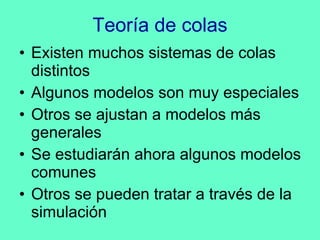 Teoría de colas Existen muchos sistemas de colas distintos Algunos modelos son muy especiales Otros se ajustan a modelos más generales Se estudiarán ahora algunos modelos comunes Otros se pueden tratar a través de la simulación 
