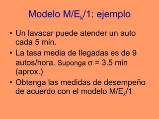 Modelo M/E k /1: ejemplo Un lavacar puede atender un auto cada 5 min. La tasa media de llegadas es de 9 autos/hora.  Suponga    = 3.5 min (aprox.) Obtenga las medidas de desempeño de acuerdo con el modelo M/E k /1 