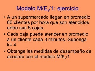 Modelo M/E k /1: ejercicio A un supermercado llegan en promedio 80 clientes por hora que son atendidos entre sus 5 cajas.  Cada caja puede atender en promedio a un cliente cada 3 minutos. Suponga k= 4 Obtenga las medidas de desempeño de acuerdo con el modelo M/ E k /1 