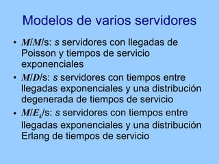 Modelos de varios servidores M / M /s:  s  servidores con llegadas de Poisson y tiempos de servicio exponenciales M / D /s:  s  servidores con tiempos entre llegadas exponenciales y una distribución degenerada de tiempos de servicio M / E k /s:  s  servidores con tiempos entre llegadas exponenciales y una distribución Erlang de tiempos de servicio 