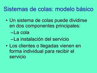 Sistemas de colas: modelo básico Un sistema de colas puede dividirse en dos componentes principales: La cola La instalación del servicio Los clientes o llegadas vienen en forma individual para recibir el servicio 