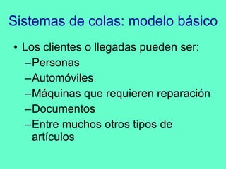 Sistemas de colas: modelo básico Los clientes o llegadas pueden ser: Personas Automóviles Máquinas que requieren reparación Documentos Entre muchos otros tipos de artículos 