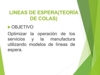 LINEAS DE ESPERA(TEORÍA
DE COLAS)
 OBJETIVO
Optimizar la operación de los
servicios y la manufactura
utilizando modelos de líneas de
espera.
 