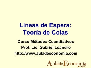 Líneas de Espera:
   Teoría de Colas
  Curso Métodos Cuantitativos
    Prof. Lic. Gabriel Leandro
http://www.auladeeconomia.com
 