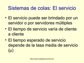 Sistemas de colas: El servicio
• El servicio puede ser brindado por un
  servidor o por servidores múltiples
• El tiempo de servicio varía de cliente
  a cliente
• El tiempo esperado de servicio
  depende de la tasa media de servicio
  (µ)
             http://www.auladeeconomia.com
 