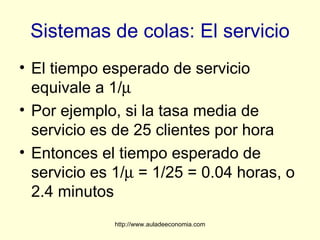 Sistemas de colas: El servicio
• El tiempo esperado de servicio
  equivale a 1/µ
• Por ejemplo, si la tasa media de
  servicio es de 25 clientes por hora
• Entonces el tiempo esperado de
  servicio es 1/µ = 1/25 = 0.04 horas, o
  2.4 minutos
             http://www.auladeeconomia.com
 
