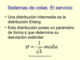 Sistemas de colas: El servicio
• Una distribución intermedia es la
  distribución Erlang
• Esta distribución posee un parámetro
  de forma k que determina su
  desviación estándar:
              1
           σ=    media
               k
             http://www.auladeeconomia.com
 