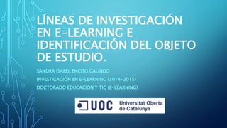 LÍNEAS DE INVESTIGACIÓN
EN E-LEARNING E
IDENTIFICACIÓN DEL OBJETO
DE ESTUDIO.
SANDRA ISABEL ENCISO GALINDO
INVESTIGACIÓN EN E-LEARNING (2014-2015)
DOCTORADO EDUCACIÓN Y TIC (E-LEARNING)
 