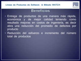 Líneas de Productos de Software & Método WATCH
• Entrega de productos de una manera más rápida,
económica y de mejor calidad teniendo como
resultado mejoras en costos de ingeniería, es decir
abra una reducción del promedio de defectos por
producto
• Reducción del esfuerzo e incremento del número
total de productos
 