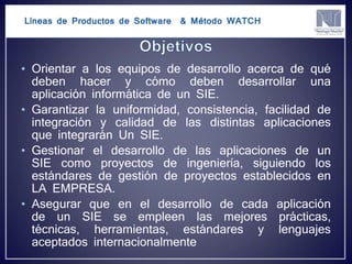 Líneas de Productos de Software & Método WATCH
• Orientar a los equipos de desarrollo acerca de qué
deben hacer y cómo deben desarrollar una
aplicación informática de un SIE.
• Garantizar la uniformidad, consistencia, facilidad de
integración y calidad de las distintas aplicaciones
que integrarán Un SIE.
• Gestionar el desarrollo de las aplicaciones de un
SIE como proyectos de ingeniería, siguiendo los
estándares de gestión de proyectos establecidos en
LA EMPRESA.
• Asegurar que en el desarrollo de cada aplicación
de un SIE se empleen las mejores prácticas,
técnicas, herramientas, estándares y lenguajes
aceptados internacionalmente
 