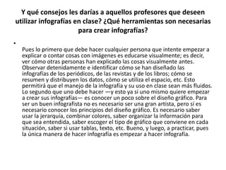 Y qué consejos les darías a aquellos profesores que deseen utilizar infografías en clase? ¿Qué herramientas son necesarias para crear infografías?Pues lo primero que debe hacer cualquier persona que intente empezar a explicar o contar cosas con imágenes es educarse visualmente; es decir, ver cómo otras personas han explicado las cosas visualmente antes. Observar detenidamente e identificar cómo se han diseñado las infografías de los periódicos, de las revistas y de los libros; cómo se resumen y distribuyen los datos, cómo se utiliza el espacio, etc. Esto permitirá que el manejo de la infografía y su uso en clase sean más fluidos. Lo segundo que uno debe hacer —y esto ya si uno mismo quiere empezar a crear sus infografías— es conocer un poco sobre el diseño gráfico. Para ser un buen infografista no es necesario ser una gran artista, pero sí es necesario conocer los principios del diseño gráfico. Es necesario saber usar la jerarquía, combinar colores, saber organizar la información para que sea entendida, saber escoger el tipo de gráfico que conviene en cada situación, saber si usar tablas, texto, etc. Bueno, y luego, a practicar, pues la única manera de hacer infografía es empezar a hacer infografía.