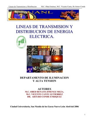 Líneas de Transmision y Distribucion M.C. Obed Jiménez, M.C. Vicente Cantu, Dr.Arturo Conde
1
LLIINNEEAASS DDEE TTRRAANNSSMMIISSIIOONN YY
DDIISSTTRRIIBBUUCCIIOONN DDEE EENNEERRGGIIAA
EELLEECCTTRRIICCAA..
DEPARTAMENTO DE ILUMINACION
Y ALTA TENSION
AUTORES
M.C. OBED RENATO JIMENEZ MEZA.
M.C. VICENTE CANTU GUTIERREZ
DR. ARTURO CONDE ENRIQUEZ
CCiiuuddaadd UUnniivveerrssiittaarriiaa,, SSaann NNiiccoollááss ddee llooss GGaarrzzaa NNuueevvoo LLeeóónn AAbbrriill ddeell 22000066
 