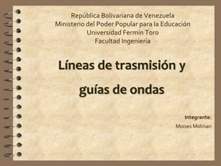 República Bolivariana de Venezuela
Ministerio del Poder Popular para la Educación
Universidad Fermín Toro
Facultad Ingeniería
Líneas de trasmisión y
guías de ondas
Integrante:
Moises Molinari
 