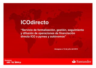 ICOdirecto
“Servicio de formalización, gestión, seguimiento
y difusión de operaciones de financiación
directa ICO a pymes y autónomos”



                         Zaragoza a 12 de julio del 2010
 