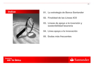 - 17 -




Indice   01. La estrategia de Banco Santander

         02. Finalidad de las Líneas ICO

         03. Líneas de apoyo a la inversión y
             sostenibilidad tesorería

         04. Línea apoyo a la innovación

         05. Dudas más frecuentes
 