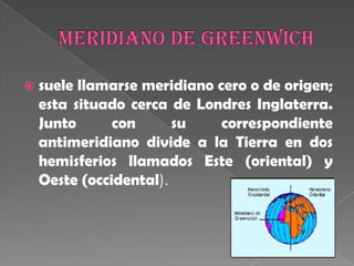 Meridiano de Greenwichsuele llamarse meridiano cero o de origen; esta situado cerca de Londres Inglaterra. Junto con su correspondiente antimeridiano divide a la Tierra en dos hemisferios llamados Este (oriental) y Oeste (occidental). 