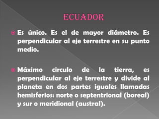 Ecuador Es único. Es el de mayor diámetro. Es perpendicular al eje terrestre en su punto medio. Máximo circulo de la tierra, es perpendicular al eje terrestre y divide al planeta en dos partes iguales llamadas hemisferios: norte o septentrional (boreal) y sur o meridional (austral). 