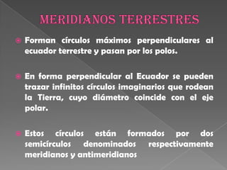 MeridianosterrestresForman círculos máximos perpendiculares al ecuador terrestre y pasan por los polos. En forma perpendicular al Ecuador se pueden trazar infinitos círculos imaginarios que rodean la Tierra, cuyo diámetro coincide con el eje polar. Estos círculos están formados por dos semicírculos denominados respectivamente meridianos y antimeridianos