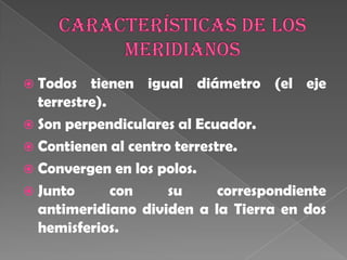 Características de los meridianosTodos tienen igual diámetro (el eje terrestre).Son perpendiculares al Ecuador.Contienen al centro terrestre.Convergen en los polos.Junto con su correspondiente antimeridiano dividen a la Tierra en dos hemisferios. 