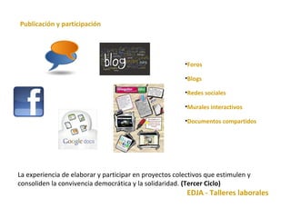 La experiencia de elaborar y participar en proyectos colectivos que estimulen y 
consoliden la convivencia democrática y la solidaridad. (Tercer Ciclo) 
EDJA - Talleres laborales 
Publicación y participación 
•Foros 
•Blogs 
•Redes sociales 
•Murales interactivos 
•Documentos compartidos 
 