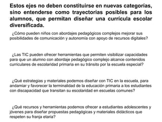 Estos ejes no deben constituirse en nuevas categorías, 
sino entenderse como trayectorias posibles para los 
alumnos, que permitan diseñar una currícula escolar 
diversificada. 
¿Cómo pueden niños con abordajes pedagógicos complejos mejorar sus 
posibilidades de comunicación y autonomía con apoyo de recursos digitales? 
¿Las TIC pueden ofrecer herramientas que permiten visibilizar capacidades 
para que un alumno con abordaje pedagógico complejo alcance contenidos 
curriculares de escolaridad primaria en su tránsito por la escuela especial? 
¿Qué estrategias y materiales podemos diseñar con TIC en la escuela, para 
andamiar y favorecer la terminalidad de la educación primaria a los estudiantes 
con discapacidad que transitan su escolaridad en escuelas comunes? 
¿Qué recursos y herramientas podemos ofrecer a estudiantes adolescentes y 
jóvenes para diseñar propuestas pedagógicas y materiales didácticos que 
respeten su franja etaria? 
 
