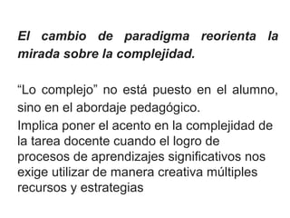 El cambio de paradigma reorienta la 
mirada sobre la complejidad. 
“Lo complejo” no está puesto en el alumno, 
sino en el abordaje pedagógico. 
Implica poner el acento en la complejidad de 
la tarea docente cuando el logro de 
procesos de aprendizajes significativos nos 
exige utilizar de manera creativa múltiples 
recursos y estrategias 
 