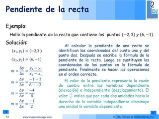 www.matematicaspr.com © L2DJ Temas de Matemáticas Inc.
𝑚 =
Δ𝑦
Δ𝑥
=
𝑦2 − 𝑦1
𝑥2 − 𝑥1
𝑥1, 𝑦1 = −2,3
𝑚 =
Δ𝑦
Δ𝑥
=
−1 − 3
6 − −2
𝑚 =
Δ𝑦
Δ𝑥
=
−4
8
𝑚 =
Δ𝑦
Δ𝑥
=
−1
2
𝑥2, 𝑦2 = 6, −1
Al calcular la pendiente de una recta se
identifican las coordenadas del punto uno y del
punto dos. Después se escribe la fórmula de la
pendiente de la recta. Luego se sustituyen las
coordenadas de los puntos en la fórmula de
pendiente. Finalmente se hacen las operaciones
en el orden correcto.
El valor de la pendiente representa la razón
de cambio entre las variables dependiente
(elevación) e independiente (desplazamiento). El
valor
−1
2
indica que por cada dos unidades hacia la
derecha de la variable independiente disminuye
una unidad la variable dependiente.
Solución:
Pendiente de la recta
13
Ejemplo:
Halle la pendiente de la recta que contiene los puntos −2, 3 𝑦 6, −1 .
 
