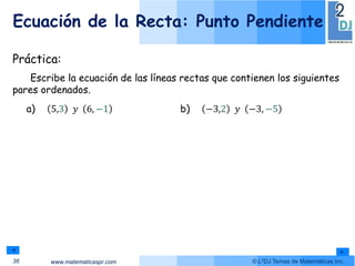 www.matematicaspr.com © L2DJ Temas de Matemáticas Inc.
Ecuación de la Recta: Punto Pendiente
36
Práctica:
Escribe la ecuación de las líneas rectas que contienen los siguientes
pares ordenados.
a) 5,3 𝑦 6, −1 b) −3,2 𝑦 −3, −5
 