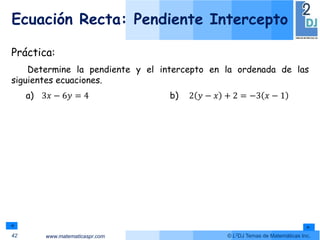 www.matematicaspr.com © L2DJ Temas de Matemáticas Inc.
Ecuación Recta: Pendiente Intercepto
42
Práctica:
Determine la pendiente y el intercepto en la ordenada de las
siguientes ecuaciones.
a) 3𝑥 − 6𝑦 = 4 b) 2 𝑦 − 𝑥 + 2 = −3 𝑥 − 1
 