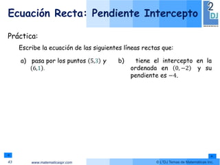 www.matematicaspr.com © L2DJ Temas de Matemáticas Inc.
Ecuación Recta: Pendiente Intercepto
43
Práctica:
Escribe la ecuación de las siguientes líneas rectas que:
a) pasa por los puntos 5,3 y
6,1 .
b) tiene el intercepto en la
ordenada en 0, −2 y su
pendiente es −4.
 