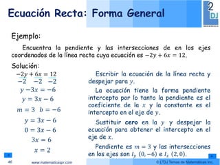 www.matematicaspr.com © L2DJ Temas de Matemáticas Inc.
Ecuación Recta: Forma General
46
Solución:
𝑦 = 3𝑥 − 6
−2𝑦 + 6𝑥 = 12
−2
𝑦
−2
−3𝑥
−2
= −6
Escribir la ecuación de la línea recta y
despejar para 𝑦.
La ecuación tiene la forma pendiente
intercepto por lo tanto la pendiente es el
coeficiente de la 𝑥 y la constante es el
intercepto en el eje de 𝑦.
Ejemplo:
Encuentra la pendiente y las intersecciones de en los ejes
coordenados de la línea recta cuya ecuación es −2𝑦 + 6𝑥 = 12.
Sustituir cero en la 𝑦 y despejar la
ecuación para obtener el intercepto en el
eje de 𝑥.
𝑦 = 3𝑥 − 6
0 = 3𝑥 − 6
3𝑥 = 6
𝑥 = 2
𝑚 = 3 𝑏 = −6
Pendiente es 𝑚 = 3 y las intersecciones
en los ejes son 𝐼𝑦 0, −6 e 𝐼𝑥 2, 0 .
 