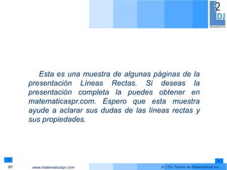 www.matematicaspr.com © L2DJ Temas de Matemáticas Inc.
Esta es una muestra de algunas páginas de la
presentación Líneas Rectas. Si deseas la
presentación completa la puedes obtener en
matematicaspr.com. Espero que esta muestra
ayude a aclarar sus dudas de las líneas rectas y
sus propiedades.
60
 