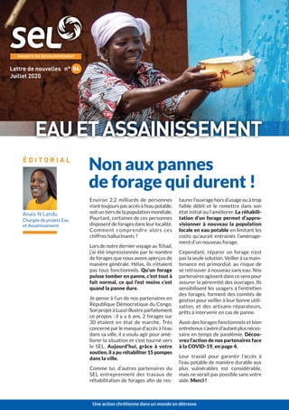 Environ 2,2 milliards de personnes
n’ont toujours pas accès à l’eau potable,
soit un tiers de la population mondiale.
Pourtant, certaines de ces personnes
disposent de forages dans leur localité.
Comment comprendre alors ces
chiffres hallucinants ?
Lors de notre dernier voyage au Tchad,
j’ai été impressionnée par le nombre
de forages que nous avons aperçus de
manière générale. Hélas, ils n’étaient
pas tous fonctionnels. Qu'un forage
puisse tomber en panne, c’est tout à
fait normal, ce qui l’est moins c’est
quand la panne dure.
Je pense à l’un de nos partenaires en
République Démocratique du Congo.
Son projet à Luozi illustre parfaitement
ce propos : il y a 6 ans, 2 forages sur
30 étaient en état de marche. Très
concerné par le manque d’accès à l’eau
dans sa ville, il a voulu agir pour amé-
liorer la situation et s’est tourné vers
le SEL. Aujourd’hui, grâce à votre
soutien, il a pu réhabiliter 15 pompes
dans la ville.
Comme lui, d’autres partenaires du
SEL entreprennent des travaux de
réhabilitation de forages aﬁn de res-
taurer l’ouvrage hors d’usage ou à trop
faible débit et le remettre dans son
état initial ou l’améliorer. La réhabili-
tation d’un forage permet d’appro-
visionner à nouveau la population
locale en eau potable en limitant les
coûts qu’aurait entrainés l’aménage-
ment d’un nouveau forage.
Cependant, réparer un forage n’est
pas la seule solution. Veiller à sa main-
tenance est primordial, au risque de
se retrouver à nouveau sans eau. Nos
partenaires agissent dans ce sens pour
assurer la pérennité des ouvrages. Ils
sensibilisent les usagers à l’entretien
des forages, forment des comités de
gestion pour veiller à leur bonne utili-
sation, et des artisans-réparateurs,
prêts à intervenir en cas de panne.
Avoir des forages fonctionnels et bien
entretenus s’avère d’autant plus néces-
saire en temps de pandémie. Décou-
vrez l’action de nos partenaires face
à la COVID-19, en page 4.
Leur travail pour garantir l’accès à
l’eau potable de manière durable aux
plus vulnérables est considérable,
mais ne serait pas possible sans votre
aide. Merci !
Anaïs N’Landu
Chargée de projets Eau
et Assainissement
É D I T O R I A L
Juillet 2020
Lettre de nouvelles n° 04
EAUETASSAINISSEMENT
Non aux pannes
de forage qui durent !
Une action chrétienne dans un monde en détresse
 