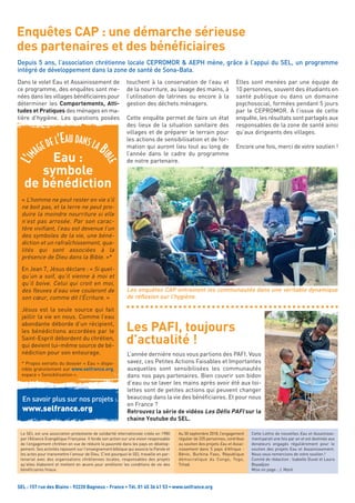 Dans le volet Eau et Assainissement de
ce programme, des enquêtes sont me-
nées dans les villages bénéficiaires pour
déterminer les Comportements, Atti-
tudes et Pratiques des ménages en ma-
tière d’hygiène. Les questions posées
touchent à la conservation de l’eau et
de la nourriture, au lavage des mains, à
l’utilisation de latrines ou encore à la
gestion des déchets ménagers.
Cette enquête permet de faire un état
des lieux de la situation sanitaire des
villages et de préparer le terrain pour
les actions de sensibilisation et de for-
mation qui auront lieu tout au long de
l’année dans le cadre du programme
de notre partenaire.
Elles sont menées par une équipe de
10 personnes, souvent des étudiants en
santé publique ou dans un domaine
psychosocial, formées pendant 5 jours
par le CEPROMOR. À l’issue de cette
enquête, les résultats sont partagés aux
responsables de la zone de santé ainsi
qu’aux dirigeants des villages.
Encore une fois, merci de votre soutien !
SEL : 157 rue des Blains - 92220 Bagneux - France • Tél. 01 45 36 41 53 • www.selfrance.org
Cette Lettre de nouvelles Eau et Assainisse-
ment parait une fois par an et est destinée aux
donateurs engagés régulièrement pour le
soutien des projets Eau et Assainissement.
Nous vous remercions de votre soutien !
Comité de rédaction : Isabelle Duval et Laura
Boyadjian 
Mise en page : J. Maré
Le SEL est une association protestante de solidarité internationale créée en 1980
par l’Alliance Evangélique Française. Il fonde son action sur une vision responsable
de l’engagement chrétien en vue de réduire la pauvreté dans les pays en dévelop-
pement. Ses activités reposent sur l'enseignement biblique qui associe la Parole et
les actes pour transmettre l'amour de Dieu. C’est pourquoi le SEL travaille en par-
tenariat avec des organisations chrétiennes locales, responsables des projets
qu’elles élaborent et mettent en œuvre pour améliorer les conditions de vie des
bénéficiaires finaux.
Enquêtes CAP : une démarche sérieuse
des partenaires et des bénéficiaires
L’année dernière nous vous parlions des PAFI. Vous
savez, ces Petites Actions Faisables et Importantes
auxquelles sont sensibilisées les communautés
dans nos pays partenaires. Bien couvrir son bidon
d’eau ou se laver les mains après avoir été aux toi-
lettes sont de petites actions qui peuvent changer
beaucoup dans la vie des bénéficiaires. Et pour nous
en France ?
Retrouvez la série de vidéos Les Défis PAFI sur la
chaine Youtube du SEL.
Les PAFI, toujours
d’actualité !
Depuis 5 ans, l’association chrétienne locale CEPROMOR & AEPH mène, grâce à l’appui du SEL, un programme
intégré de développement dans la zone de santé de Sona-Bata.
Au 30 septembre 2018, l’engagement
régulier de 335 personnes, contribue
au soutien des projets Eau et Assai-
nissement dans  5  pays d’Afrique :
Bénin, Burkina Faso,  République
démocratique du Congo,  Togo,
Tchad. 
En savoir plus sur nos projets :
www.selfrance.org
Eau :
symbole
de bénédiction
« L’homme ne peut rester en vie s’il
ne boit pas, et la terre ne peut pro-
duire la moindre nourriture si elle
n’est pas arrosée. Par son carac-
tère vivifiant, l’eau est devenue l’un
des symboles de la vie, une béné-
diction et un rafraîchissement, qua-
lités qui sont associées à la
présence de Dieu dans la Bible. »*
En Jean 7, Jésus déclare : « Si quel-
qu’un a soif, qu’il vienne à moi et
qu’il boive. Celui qui croit en moi,
des fleuves d’eau vive couleront de
son cœur, comme dit l’Écriture. »
Jésus est la seule source qui fait
jaillir la vie en nous. Comme l’eau
abondante déborde d’un récipient,
les bénédictions accordées par le
Saint-Esprit débordent du chrétien,
qui devient lui-même source de bé-
nédiction pour son entourage.
* Propos extraits du dossier « Eau » dispo-
nible gratuitement sur www.selfrance.org,
espace « Sensibilisation ».
L’IM
AGE DE L’EAU DANS LA BI
BLE
Les enquêtes CAP entrainent les communautés dans une véritable dynamique
de réflexion sur l’hygiène.
 