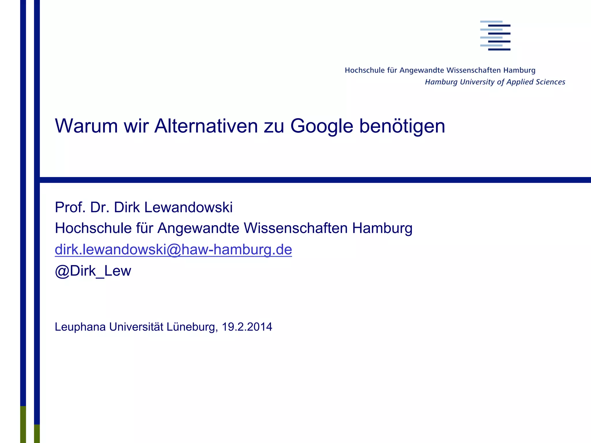 Warum wir Alternativen zu Google benötigen
Prof. Dr. Dirk Lewandowski
Hochschule für Angewandte Wissenschaften Hamburg
dirk.lewandowski@haw-hamburg.de
@Dirk_Lew
Leuphana Universität Lüneburg, 19.2.2014
 