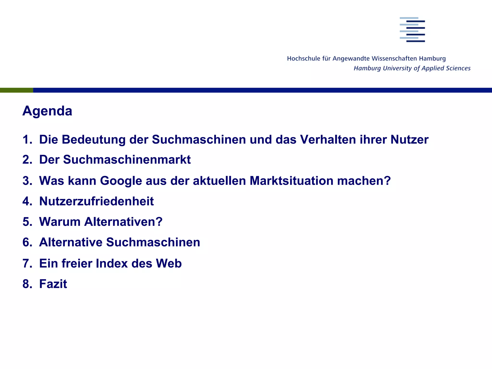 Agenda
1.  Die Bedeutung der Suchmaschinen und das Verhalten ihrer Nutzer
2.  Der Suchmaschinenmarkt
3.  Was kann Google aus der aktuellen Marktsituation machen?
4.  Nutzerzufriedenheit
5.  Warum Alternativen?
6.  Alternative Suchmaschinen
7.  Ein freier Index des Web
8.  Fazit
 
