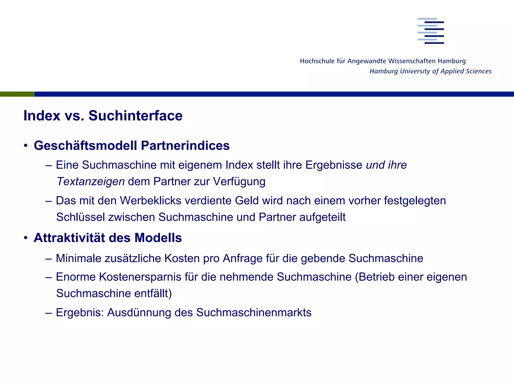 Index vs. Suchinterface
•  Geschäftsmodell Partnerindices
–  Eine Suchmaschine mit eigenem Index stellt ihre Ergebnisse und ihre
Textanzeigen dem Partner zur Verfügung
–  Das mit den Werbeklicks verdiente Geld wird nach einem vorher festgelegten
Schlüssel zwischen Suchmaschine und Partner aufgeteilt
•  Attraktivität des Modells
–  Minimale zusätzliche Kosten pro Anfrage für die gebende Suchmaschine
–  Enorme Kostenersparnis für die nehmende Suchmaschine (Betrieb einer eigenen
Suchmaschine entfällt)
–  Ergebnis: Ausdünnung des Suchmaschinenmarkts
 