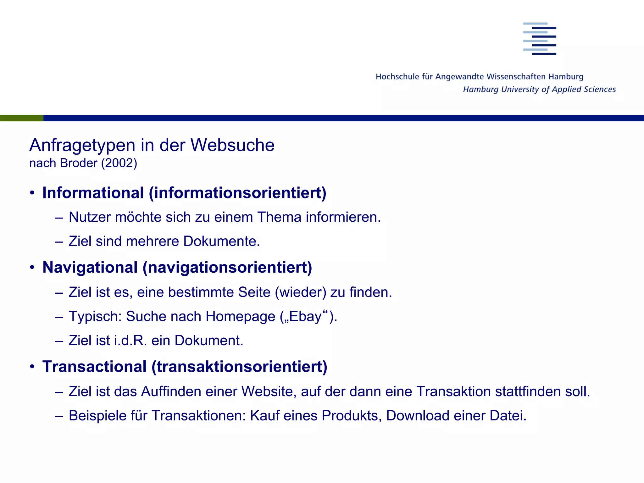 Anfragetypen in der Websuche
nach Broder (2002)
•  Informational (informationsorientiert)
–  Nutzer möchte sich zu einem Thema informieren.
–  Ziel sind mehrere Dokumente.
•  Navigational (navigationsorientiert)
–  Ziel ist es, eine bestimmte Seite (wieder) zu finden.
–  Typisch: Suche nach Homepage („Ebay“).
–  Ziel ist i.d.R. ein Dokument.
•  Transactional (transaktionsorientiert)
–  Ziel ist das Auffinden einer Website, auf der dann eine Transaktion stattfinden soll.
–  Beispiele für Transaktionen: Kauf eines Produkts, Download einer Datei.
 