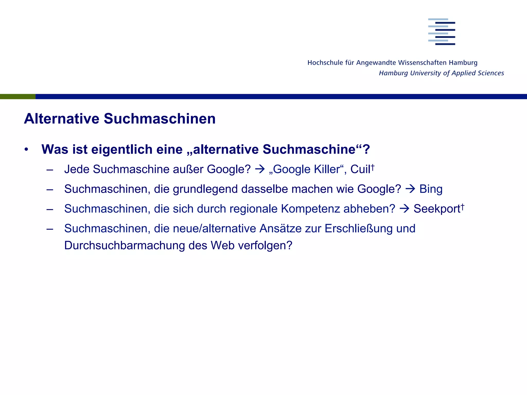 Alternative Suchmaschinen
•  Was ist eigentlich eine „alternative Suchmaschine“?
–  Jede Suchmaschine außer Google? à „Google Killer“, Cuil†
–  Suchmaschinen, die grundlegend dasselbe machen wie Google? à Bing
–  Suchmaschinen, die sich durch regionale Kompetenz abheben? à Seekport†
–  Suchmaschinen, die neue/alternative Ansätze zur Erschließung und
Durchsuchbarmachung des Web verfolgen?
 