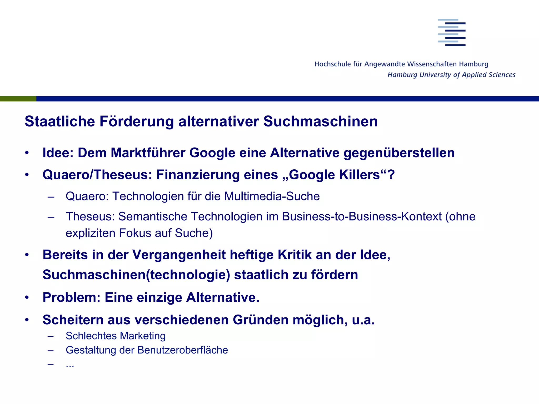 Staatliche Förderung alternativer Suchmaschinen
•  Idee: Dem Marktführer Google eine Alternative gegenüberstellen
•  Quaero/Theseus: Finanzierung eines „Google Killers“?
–  Quaero: Technologien für die Multimedia-Suche
–  Theseus: Semantische Technologien im Business-to-Business-Kontext (ohne
expliziten Fokus auf Suche)
•  Bereits in der Vergangenheit heftige Kritik an der Idee,
Suchmaschinen(technologie) staatlich zu fördern
•  Problem: Eine einzige Alternative.
•  Scheitern aus verschiedenen Gründen möglich, u.a.
–  Schlechtes Marketing
–  Gestaltung der Benutzeroberfläche
–  ...
 