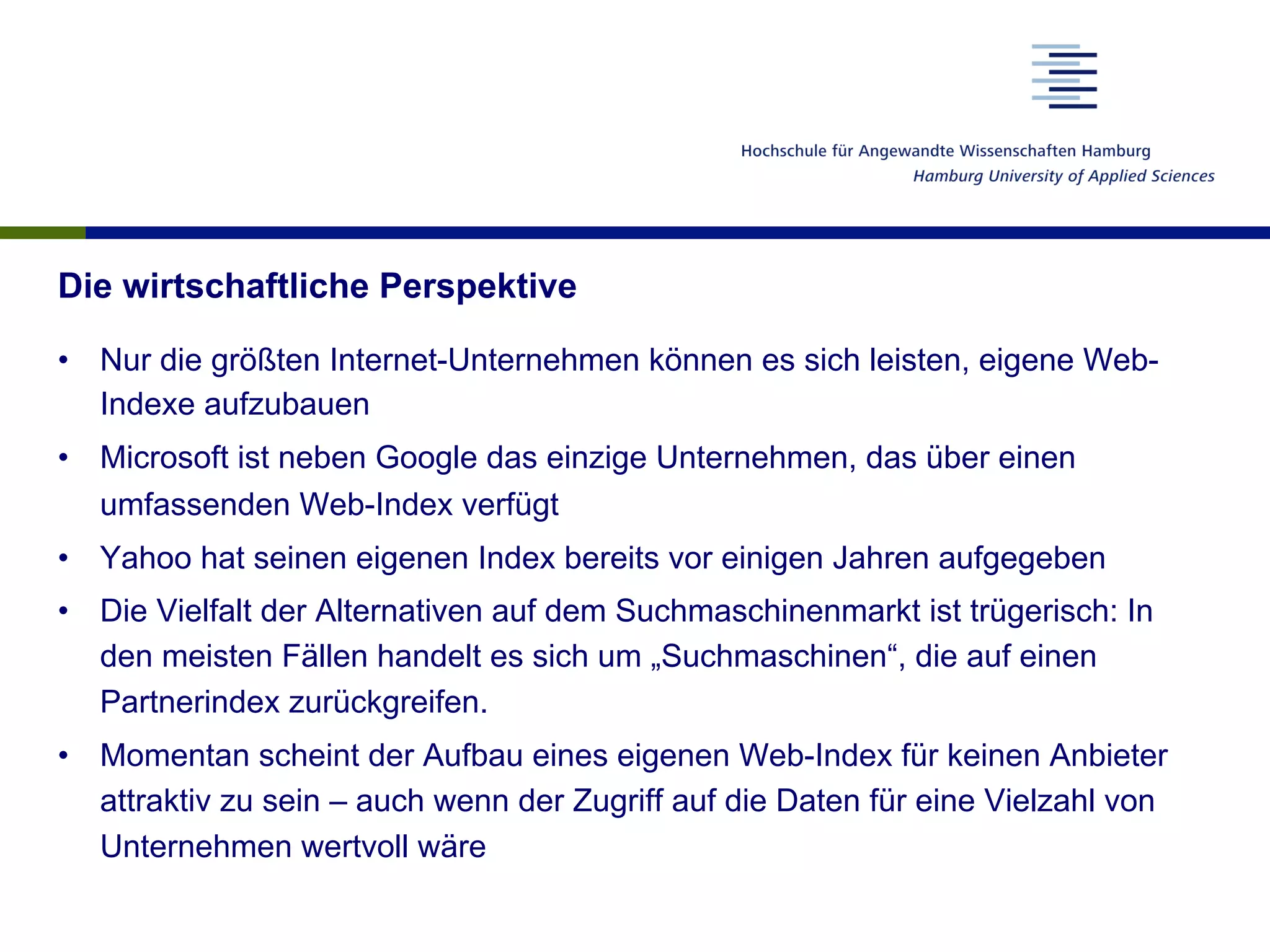 Die wirtschaftliche Perspektive
•  Nur die größten Internet-Unternehmen können es sich leisten, eigene Web-
Indexe aufzubauen
•  Microsoft ist neben Google das einzige Unternehmen, das über einen
umfassenden Web-Index verfügt
•  Yahoo hat seinen eigenen Index bereits vor einigen Jahren aufgegeben
•  Die Vielfalt der Alternativen auf dem Suchmaschinenmarkt ist trügerisch: In
den meisten Fällen handelt es sich um „Suchmaschinen“, die auf einen
Partnerindex zurückgreifen.
•  Momentan scheint der Aufbau eines eigenen Web-Index für keinen Anbieter
attraktiv zu sein – auch wenn der Zugriff auf die Daten für eine Vielzahl von
Unternehmen wertvoll wäre
 