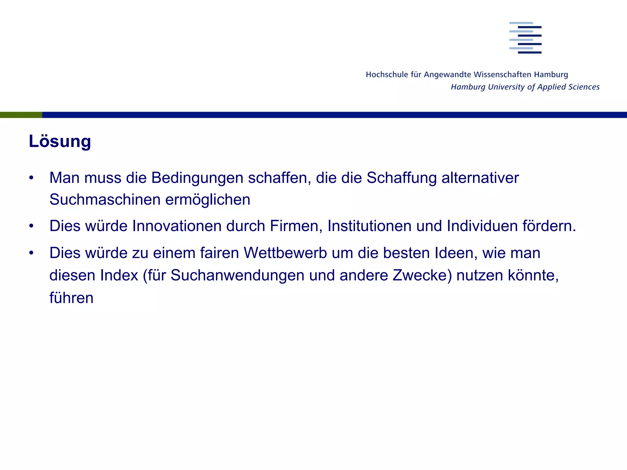 Lösung
•  Man muss die Bedingungen schaffen, die die Schaffung alternativer
Suchmaschinen ermöglichen
•  Dies würde Innovationen durch Firmen, Institutionen und Individuen fördern.
•  Dies würde zu einem fairen Wettbewerb um die besten Ideen, wie man
diesen Index (für Suchanwendungen und andere Zwecke) nutzen könnte,
führen
 