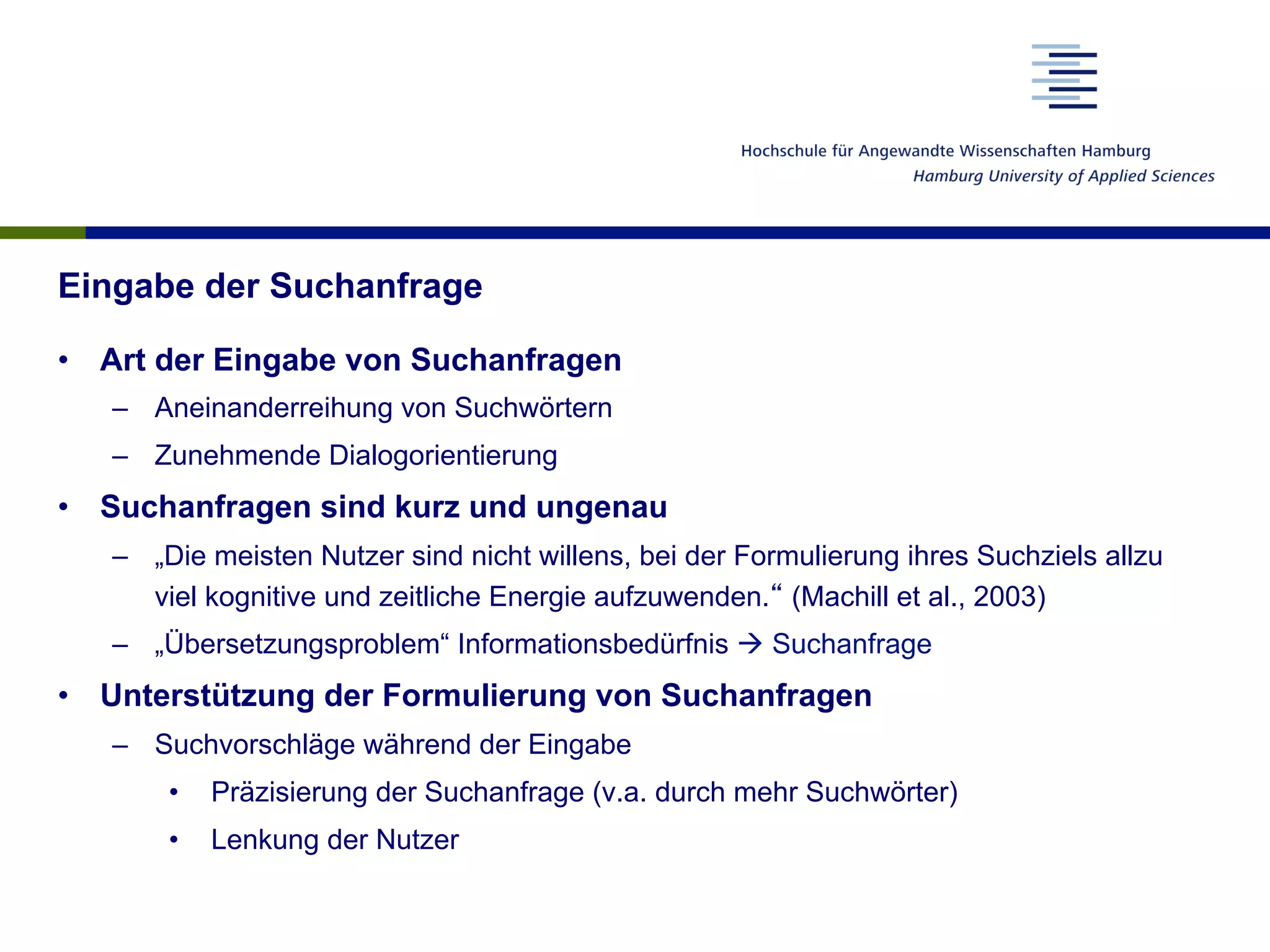 Eingabe der Suchanfrage
•  Art der Eingabe von Suchanfragen
–  Aneinanderreihung von Suchwörtern
–  Zunehmende Dialogorientierung
•  Suchanfragen sind kurz und ungenau
–  „Die meisten Nutzer sind nicht willens, bei der Formulierung ihres Suchziels allzu
viel kognitive und zeitliche Energie aufzuwenden.“ (Machill et al., 2003)
–  „Übersetzungsproblem“ Informationsbedürfnis à Suchanfrage
•  Unterstützung der Formulierung von Suchanfragen
–  Suchvorschläge während der Eingabe
•  Präzisierung der Suchanfrage (v.a. durch mehr Suchwörter)
•  Lenkung der Nutzer
 